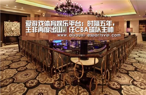 爱游戏体育娱乐平台:时隔五年,王非再度出山,任CBA球队主帅(图2) 爱游戏体育赛事直播